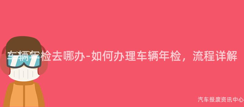 车辆年检去哪办-如何办理车辆年检，流程详解