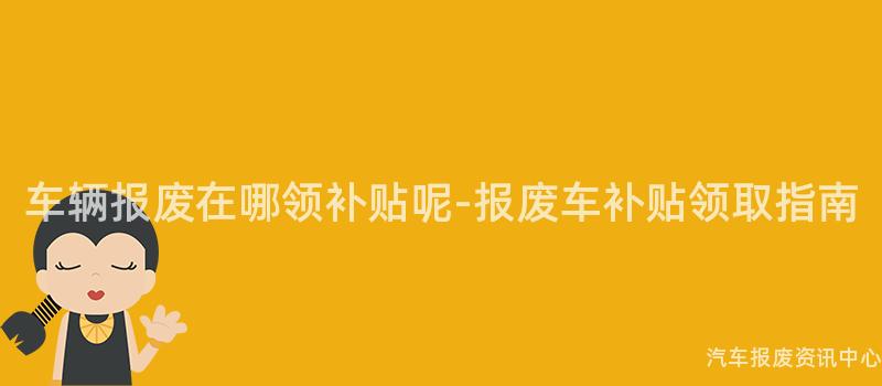 车辆报废在哪领补贴呢-报废车补贴领取指南