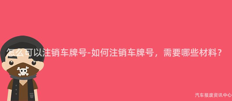 怎么可以注销车牌号-如何注销车牌号，需要哪些材料？