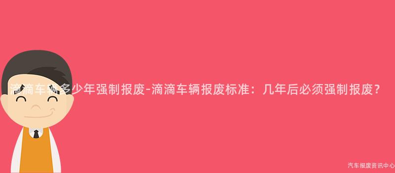 滴滴车辆多少年强制报废-滴滴车辆报废标准：几年后必须强制报废？