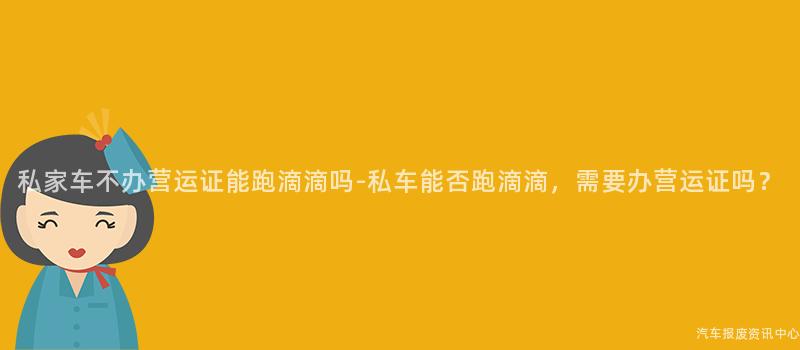 私家车不办营运证能跑滴滴吗-私车能否跑滴滴，需要办营运证吗？