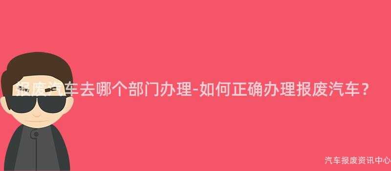 报废汽车去哪个部门办理-如何正确办理报废汽车？