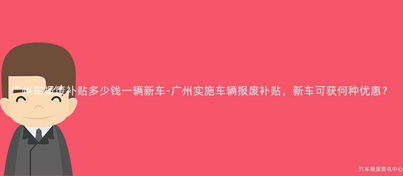 广州车报废补贴多少钱一辆新车-广州实施车辆报废补贴，新车可获何种优惠？