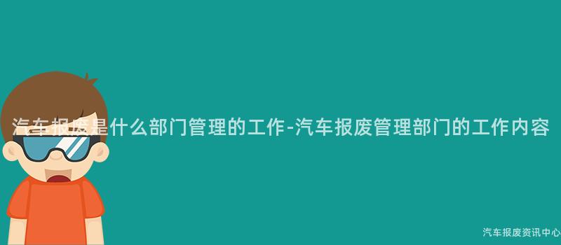 汽车报废是什么部门管理的工作-汽车报废管理部门的工作内容