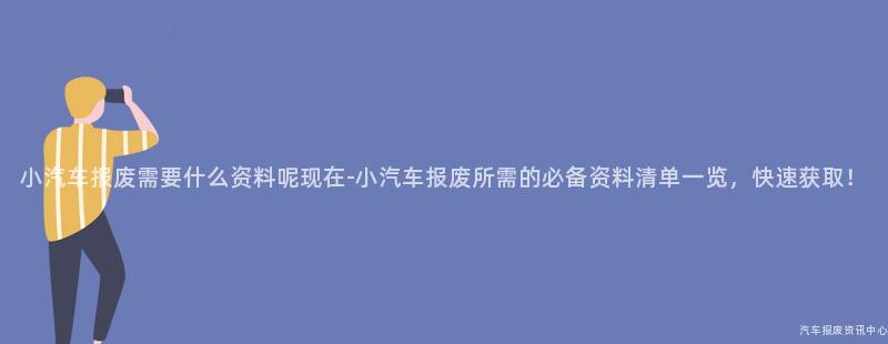 小汽车报废需要什么资料呢现在-小汽车报废所需的必备资料清单一览，快速获取！