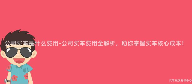 公司买车是什么费用-公司买车费用全解析，助你掌握买车核心成本！