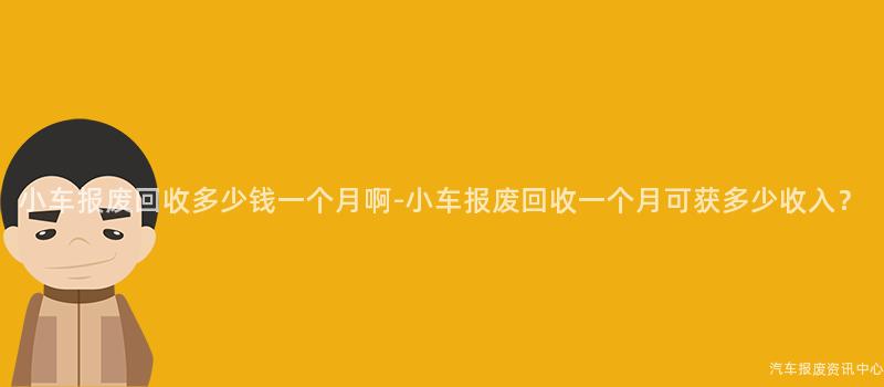 小车报废回收多少钱一个月啊-小车报废回收一个月可获多少收入？
