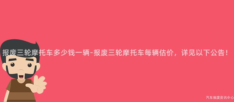 报废三轮摩托车多少钱一辆-报废三轮摩托车每辆估价，详见以下公告！