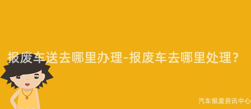 报废车送去哪里办理-报废车去哪里处理？
