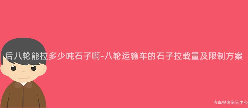 后八轮能拉多少吨石子啊-八轮运输车的石子拉载量及限制方案