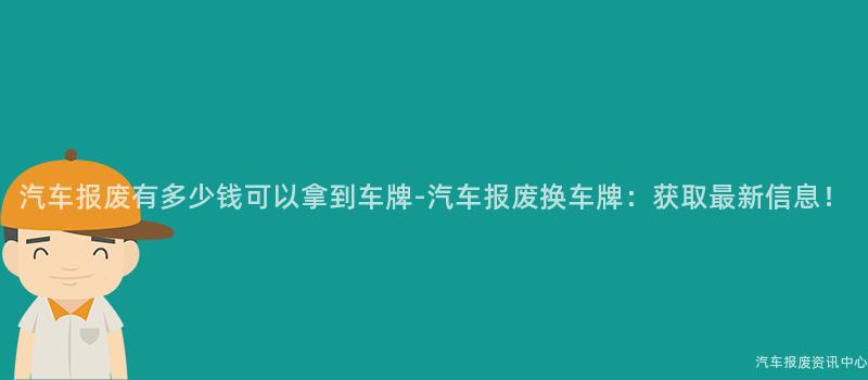 汽车报废有多少钱可以拿到车牌-汽车报废换车牌：获取最新信息！