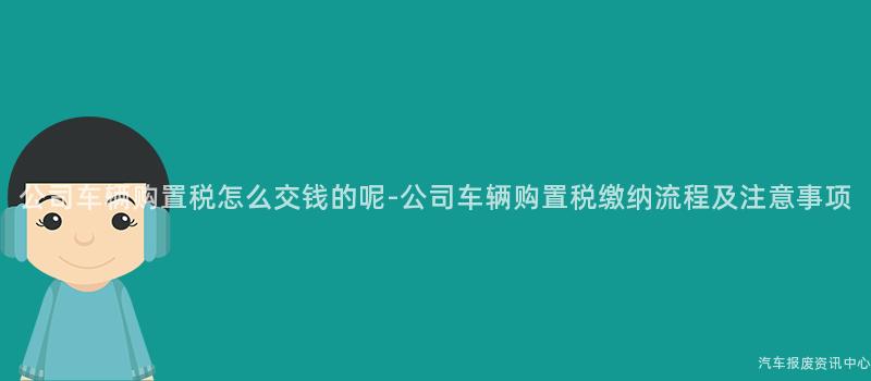 公司车辆购置税怎么交钱的呢-公司车辆购置税缴纳流程及注意事项