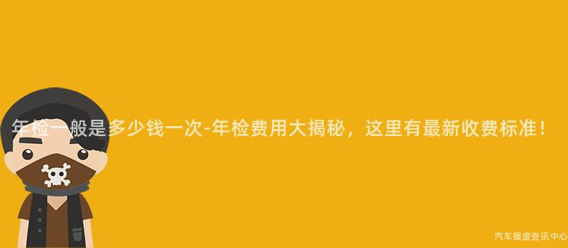 年检一般是多少钱一次-年检费用大揭秘，这里有最新收费标准！