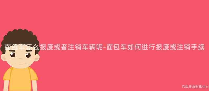 面包车怎么报废或者注销车辆呢-面包车如何进行报废或注销手续