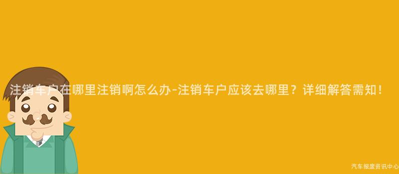 注销车户在哪里注销啊怎么办-注销车户应该去哪里？详细解答需知！