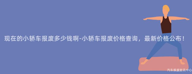 现在的小轿车报废多少钱啊-小轿车报废价格查询，最新价格公布！