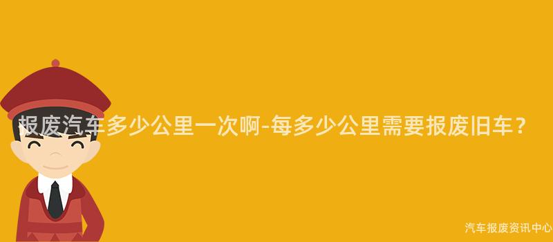 报废汽车多少公里一次啊-每多少公里需要报废旧车？
