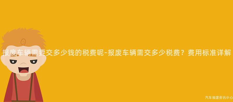 报废车辆需要交多少钱的税费呢-报废车辆需交多少税费？费用标准详解