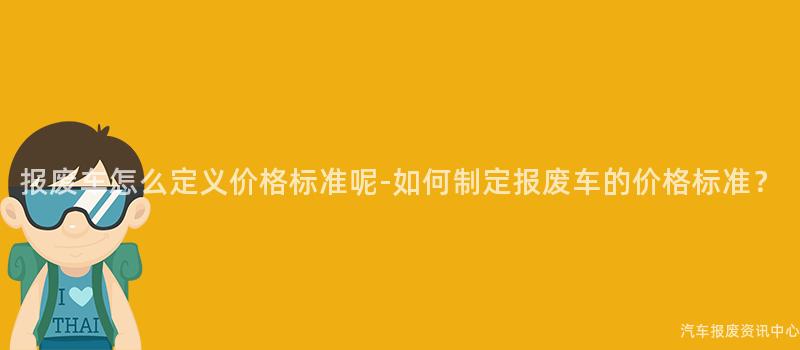 报废车怎么定义价格标准呢-如何制定报废车的价格标准？