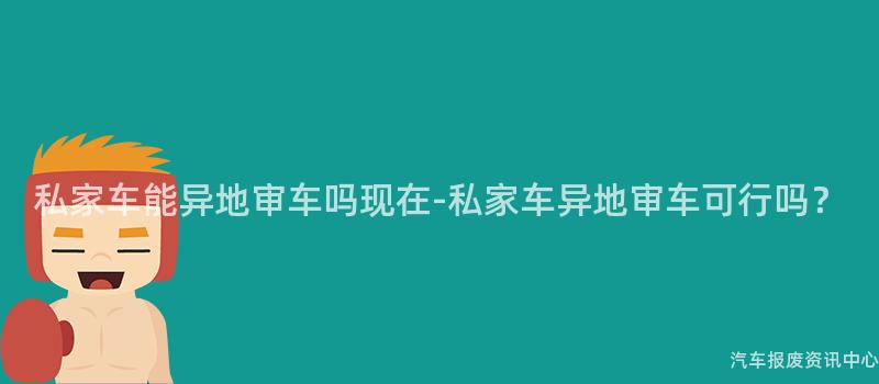 私家车能异地审车吗现在-私家车异地审车可行吗？
