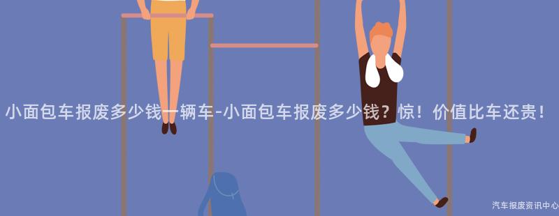 小面包车报废多少钱一辆车-小面包车报废多少钱？惊！价值比车还贵！