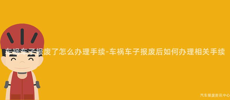车祸车子报废了怎么办理手续-车祸车子报废后如何办理相关手续