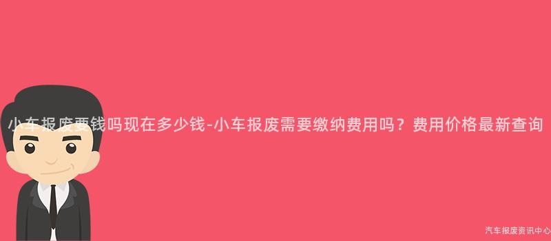 小车报废要钱吗现在多少钱-小车报废需要缴纳费用吗？费用价格最新查询