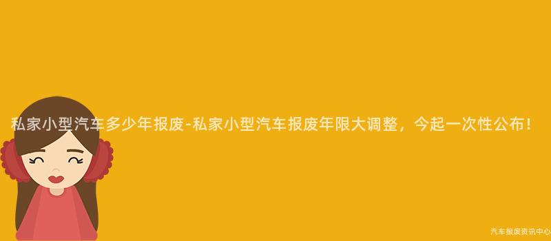 私家小型汽车多少年报废-私家小型汽车报废年限大调整，今起一次性公布！