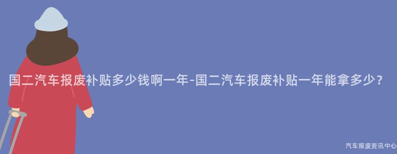 国二汽车报废补贴多少钱啊一年-国二汽车报废补贴一年能拿多少？