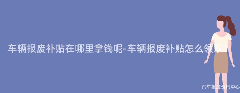 车辆报废补贴在哪里拿钱呢-车辆报废补贴怎么领取？