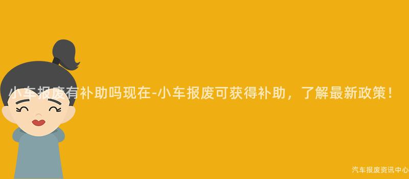 小车报废有补助吗现在-小车报废可获得补助，了解最新政策！