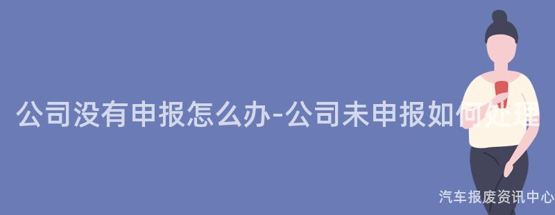 公司没有申报怎么办-公司未申报如何处理