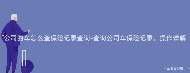 公司的车怎么查保险记录查询-查询公司车保险记录，操作详解
