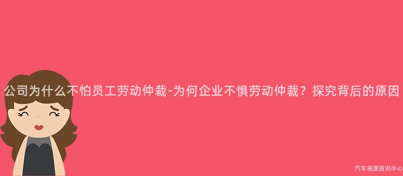 公司为什么不怕员工劳动仲裁-为何企业不惧劳动仲裁？探究背后的原因
