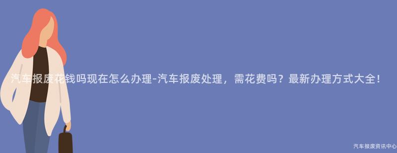 汽车报废花钱吗现在怎么办理-汽车报废处理，需花费吗？最新办理方式大全！