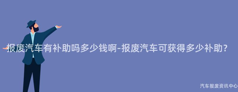 报废汽车有补助吗多少钱啊-报废汽车可获得多少补助？