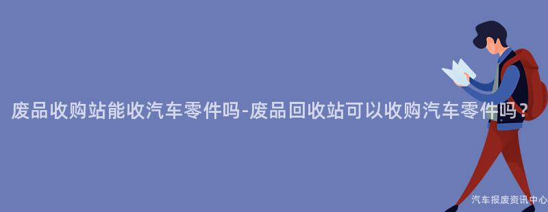 废品收购站能收汽车零件吗-废品回收站可以收购汽车零件吗？