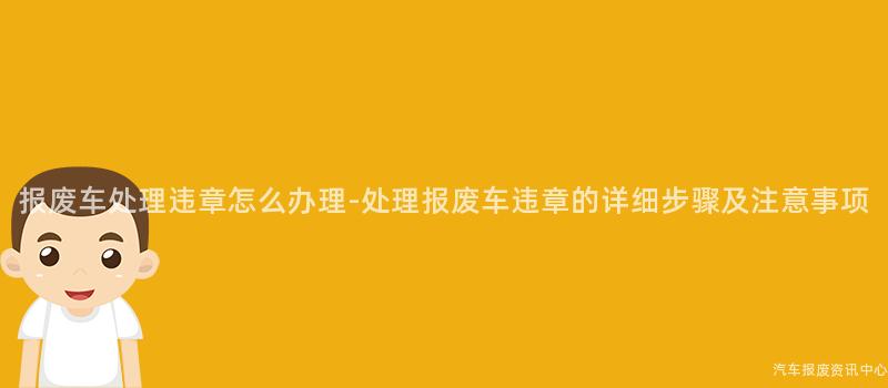 报废车处理违章怎么办理-处理报废车违章的详细步骤及注意事项