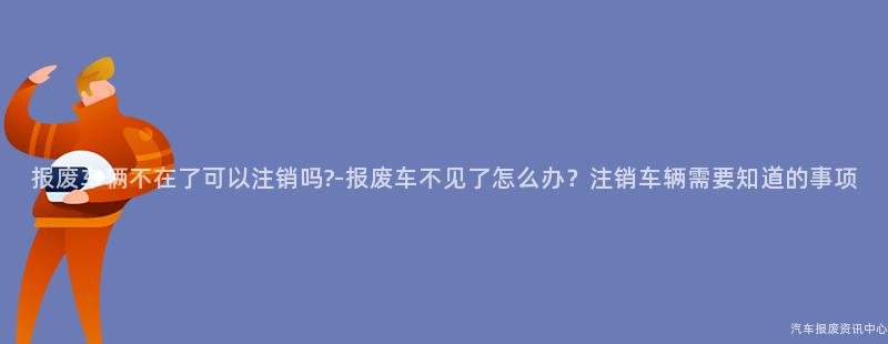 报废车辆不在了可以注销吗?-报废车不见了怎么办？注销车辆需要知道的事项