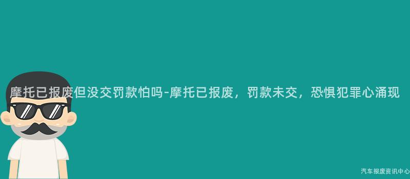 摩托已报废但没交罚款怕吗-摩托已报废，罚款未交，恐惧犯罪心涌现