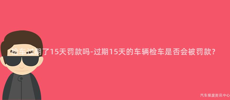 检车过期了15天罚款吗-过期15天的车辆检车是否会被罚款？