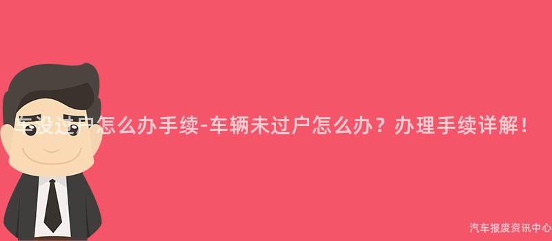 车没过户怎么办手续-车辆未过户怎么办？办理手续详解！