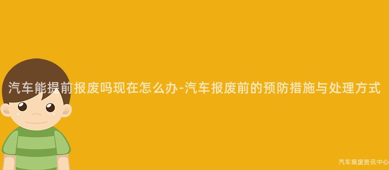 汽车能提前报废吗现在怎么办-汽车报废前的预防措施与处理方式