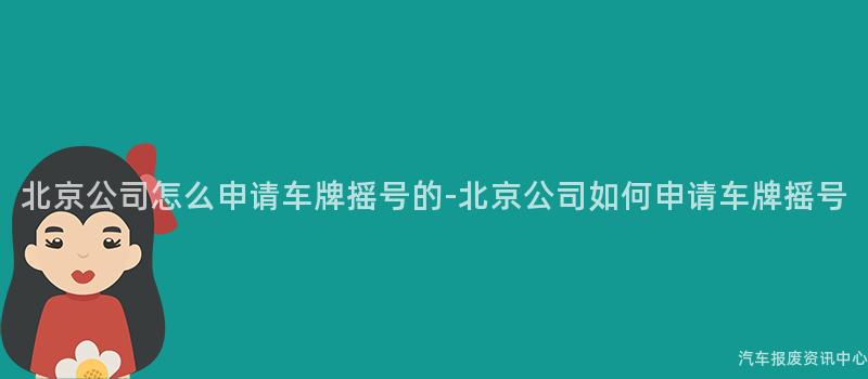 北京公司怎么申请车牌摇号的-北京公司如何申请车牌摇号