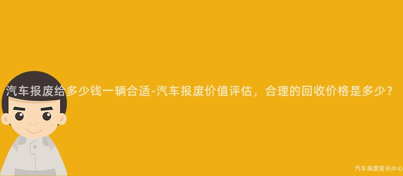 汽车报废给多少钱一辆合适-汽车报废价值评估，合理的回收价格是多少？