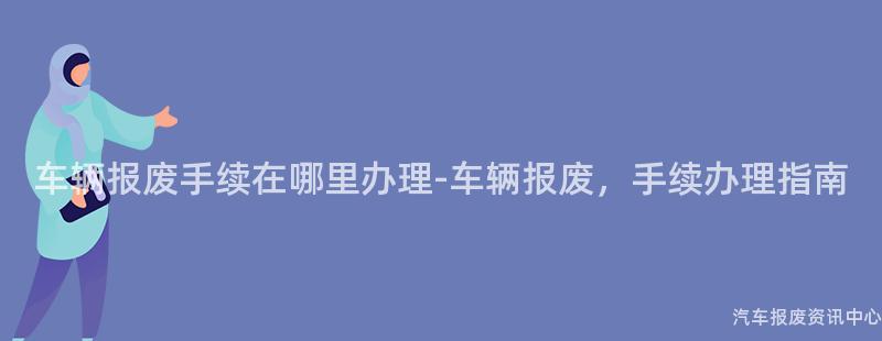 车辆报废手续在哪里办理-车辆报废，手续办理指南