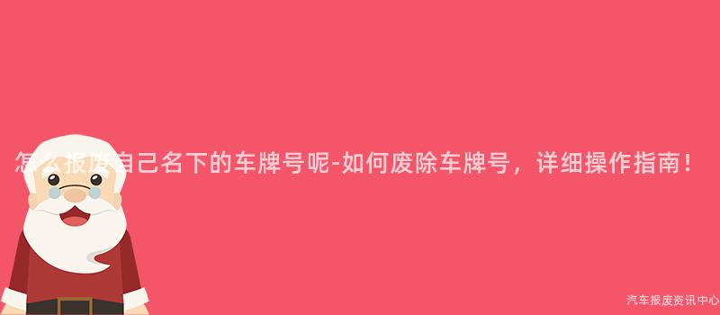 怎么报废自己名下的车牌号呢-如何废除车牌号，详细操作指南！