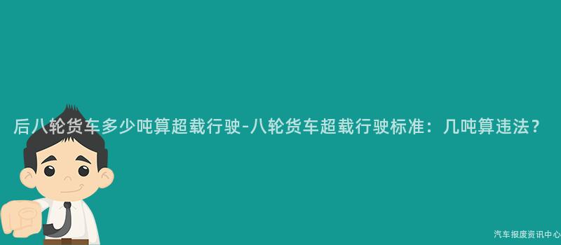 后八轮货车多少吨算超载行驶-八轮货车超载行驶标准：几吨算违法？