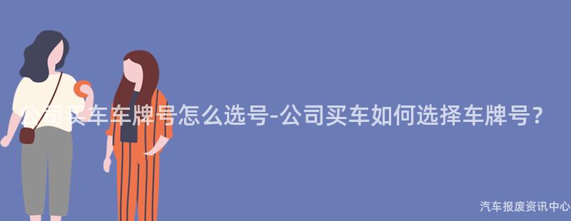 公司买车车牌号怎么选号-公司买车如何选择车牌号？