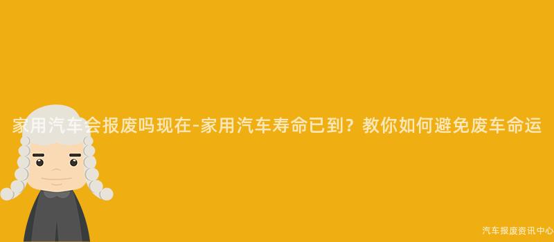 家用汽车会报废吗现在-家用汽车寿命已到？教你如何避免废车命运